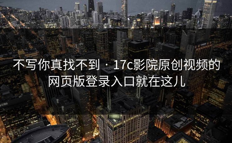 不写你真找不到 · 17c影院原创视频的网页版登录入口就在这儿
