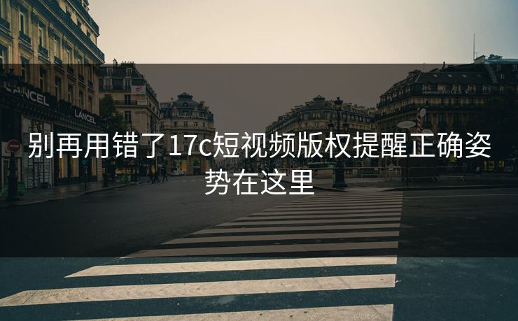别再用错了17c短视频版权提醒正确姿势在这里