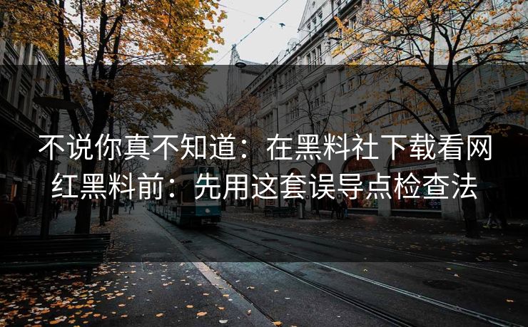不说你真不知道：在黑料社下载看网红黑料前：先用这套误导点检查法