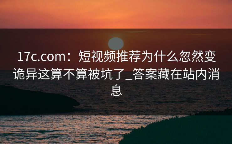 17c.com：短视频推荐为什么忽然变诡异这算不算被坑了_答案藏在站内消息