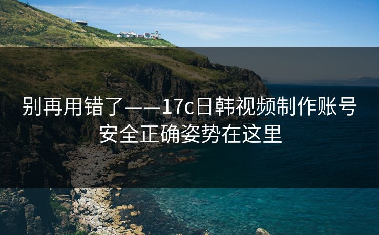 别再用错了——17c日韩视频制作账号安全正确姿势在这里