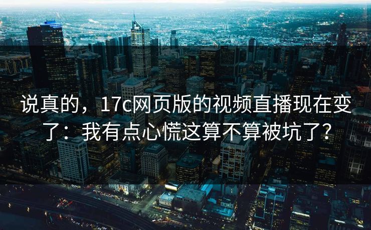 说真的，17c网页版的视频直播现在变了：我有点心慌这算不算被坑了？
