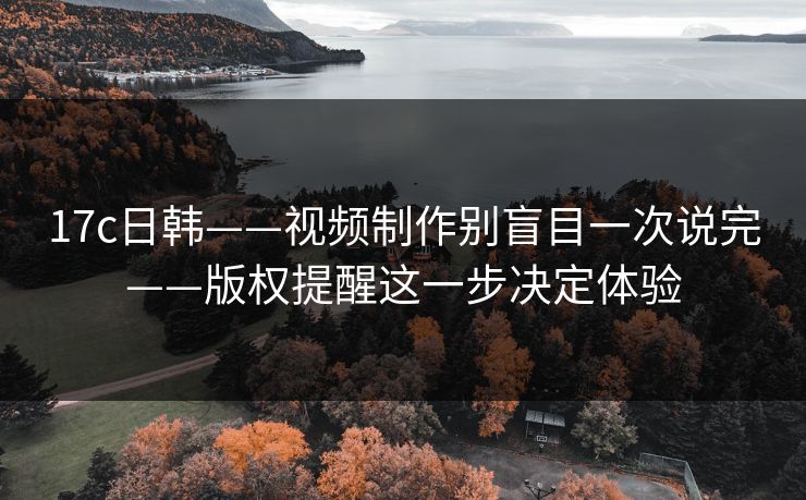 17c日韩——视频制作别盲目一次说完——版权提醒这一步决定体验