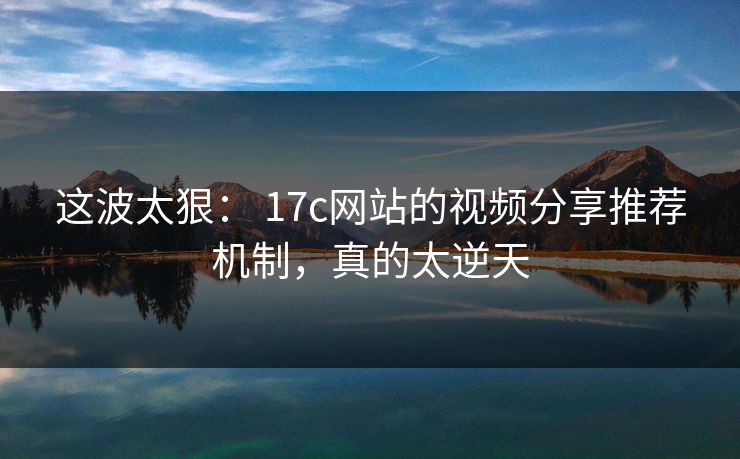 这波太狠： 17c网站的视频分享推荐机制，真的太逆天