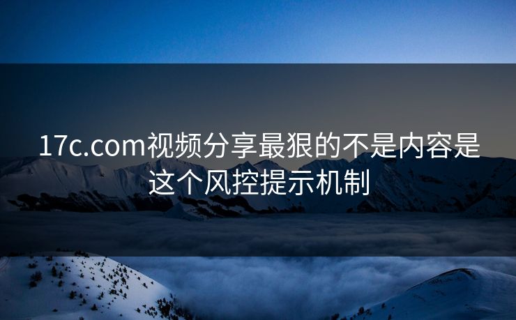 17c.com视频分享最狠的不是内容是这个风控提示机制