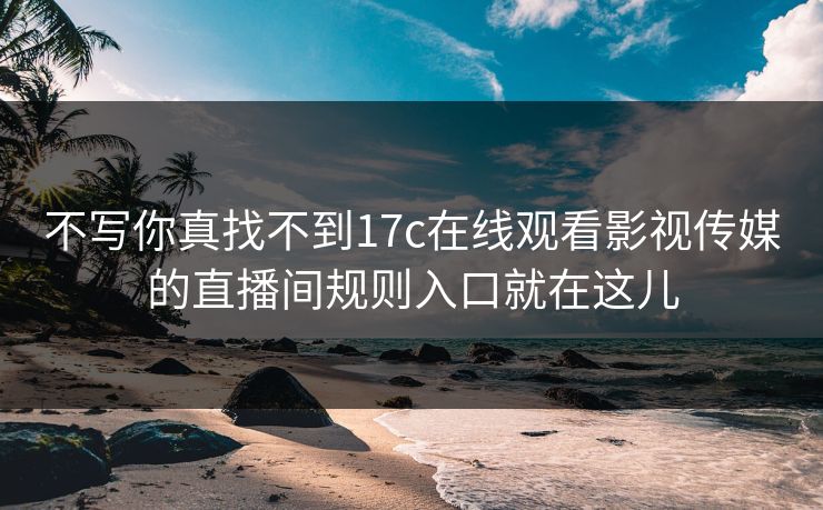 不写你真找不到17c在线观看影视传媒的直播间规则入口就在这儿