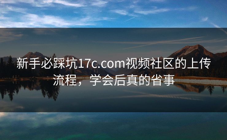 新手必踩坑17c.com视频社区的上传流程，学会后真的省事