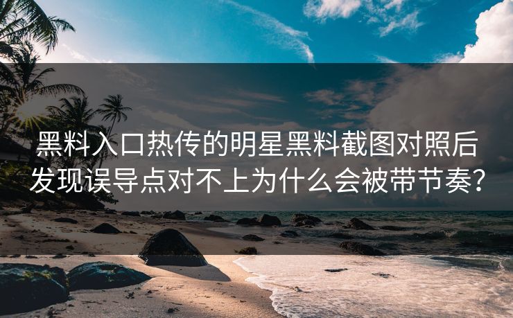 黑料入口热传的明星黑料截图对照后发现误导点对不上为什么会被带节奏？