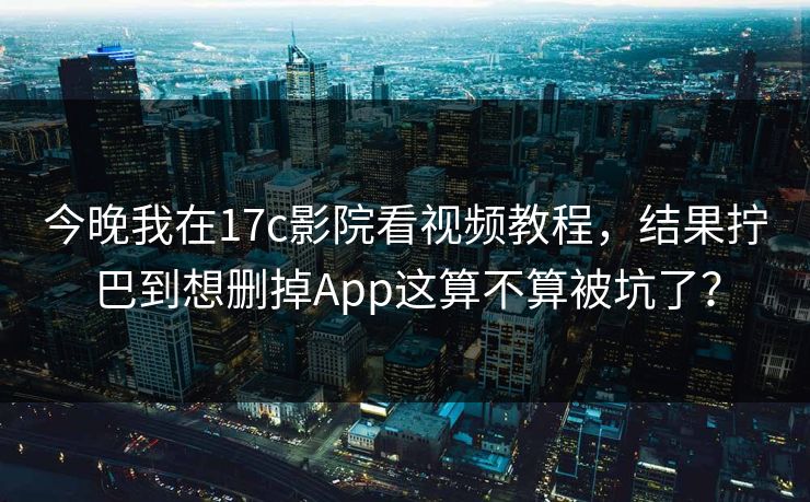今晚我在17c影院看视频教程，结果拧巴到想删掉App这算不算被坑了？
