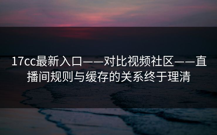 17cc最新入口——对比视频社区——直播间规则与缓存的关系终于理清