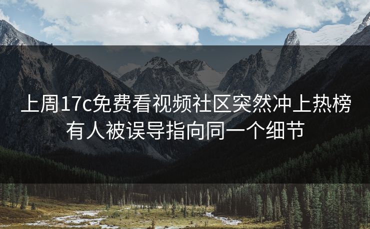 上周17c免费看视频社区突然冲上热榜有人被误导指向同一个细节