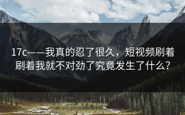 17c——我真的忍了很久，短视频刷着刷着我就不对劲了究竟发生了什么？