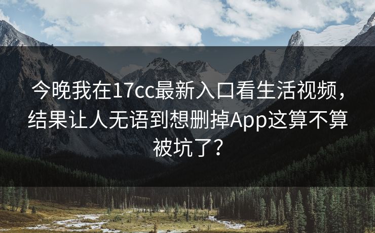今晚我在17cc最新入口看生活视频，结果让人无语到想删掉App这算不算被坑了？