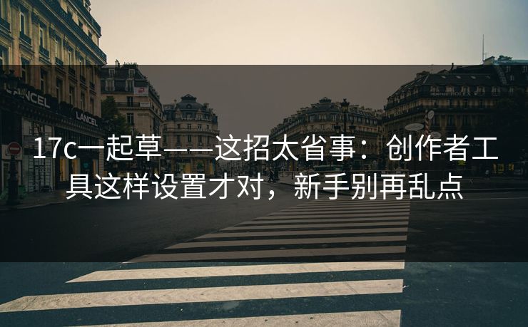 17c一起草——这招太省事：创作者工具这样设置才对，新手别再乱点