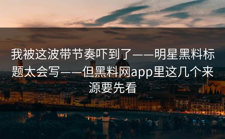 我被这波带节奏吓到了——明星黑料标题太会写——但黑料网app里这几个来源要先看