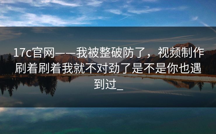 17c官网——我被整破防了，视频制作刷着刷着我就不对劲了是不是你也遇到过_