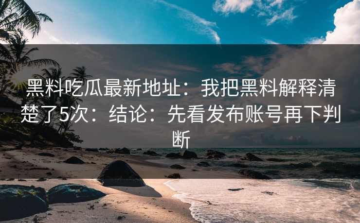 黑料吃瓜最新地址：我把黑料解释清楚了5次：结论：先看发布账号再下判断