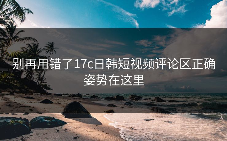 别再用错了17c日韩短视频评论区正确姿势在这里