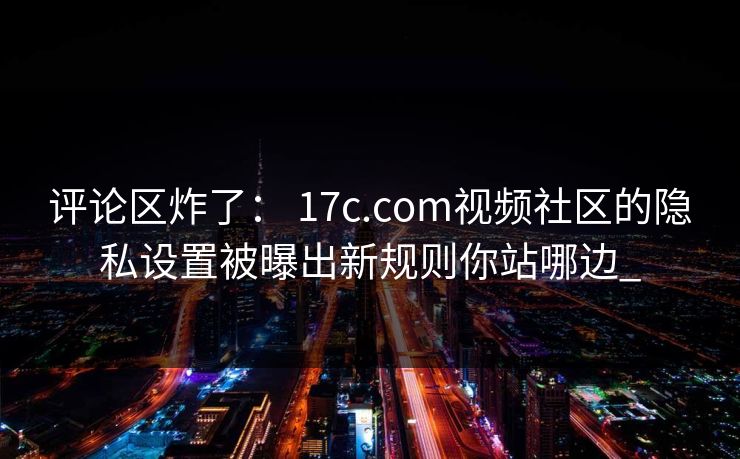 评论区炸了： 17c.com视频社区的隐私设置被曝出新规则你站哪边_