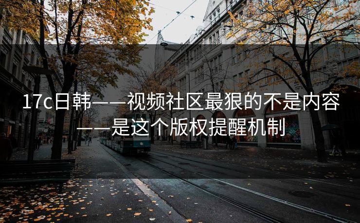 17c日韩——视频社区最狠的不是内容——是这个版权提醒机制