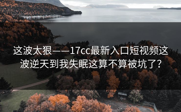 这波太狠——17cc最新入口短视频这波逆天到我失眠这算不算被坑了？