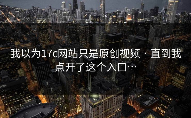 我以为17c网站只是原创视频 · 直到我点开了这个入口…