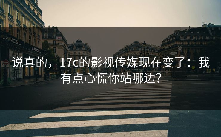 说真的，17c的影视传媒现在变了：我有点心慌你站哪边？