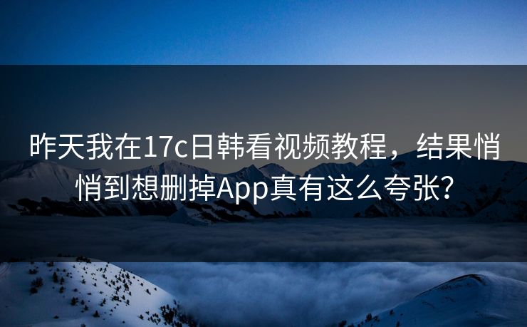 昨天我在17c日韩看视频教程，结果悄悄到想删掉App真有这么夸张？