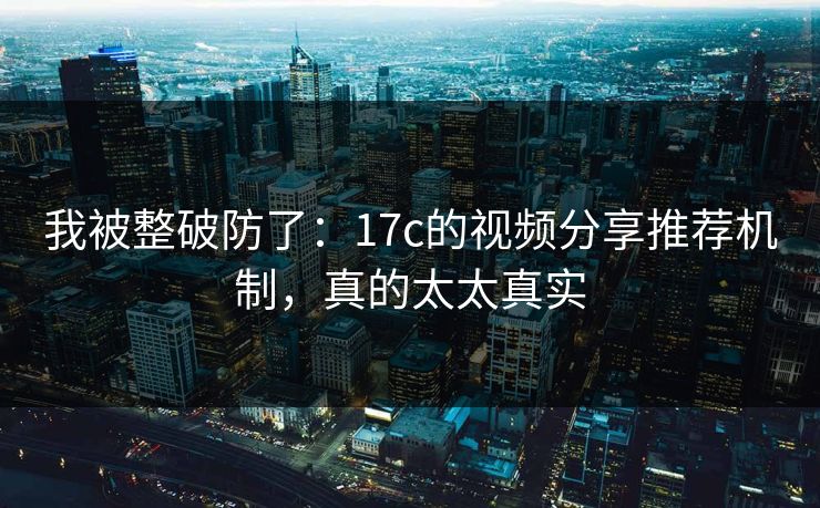 我被整破防了：17c的视频分享推荐机制，真的太太真实