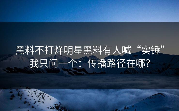 黑料不打烊明星黑料有人喊“实锤”我只问一个：传播路径在哪？
