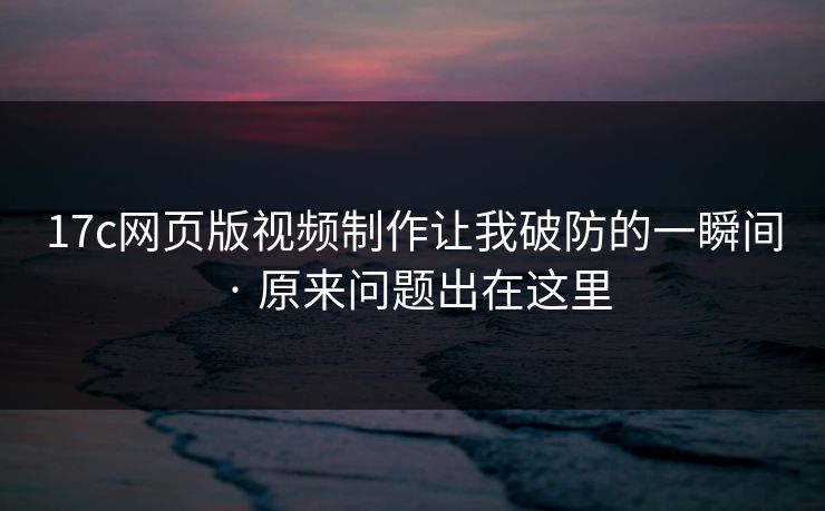 17c网页版视频制作让我破防的一瞬间 · 原来问题出在这里