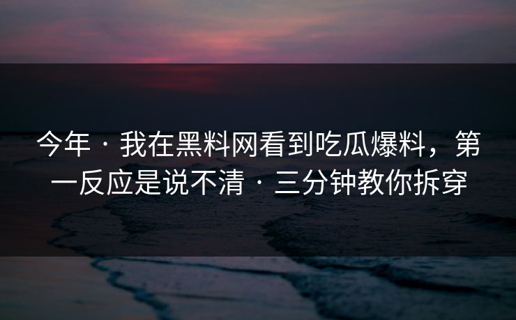 今年 · 我在黑料网看到吃瓜爆料，第一反应是说不清 · 三分钟教你拆穿