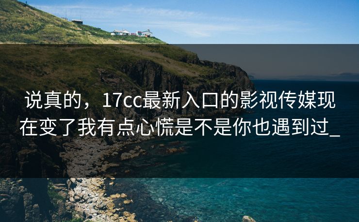 说真的，17cc最新入口的影视传媒现在变了我有点心慌是不是你也遇到过_
