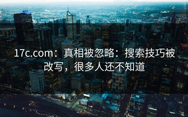 17c.com：真相被忽略：搜索技巧被改写，很多人还不知道