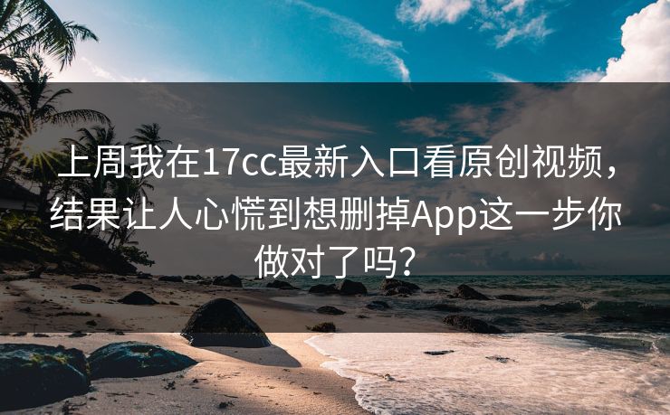 上周我在17cc最新入口看原创视频，结果让人心慌到想删掉App这一步你做对了吗？