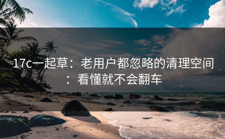 17c一起草：老用户都忽略的清理空间：看懂就不会翻车