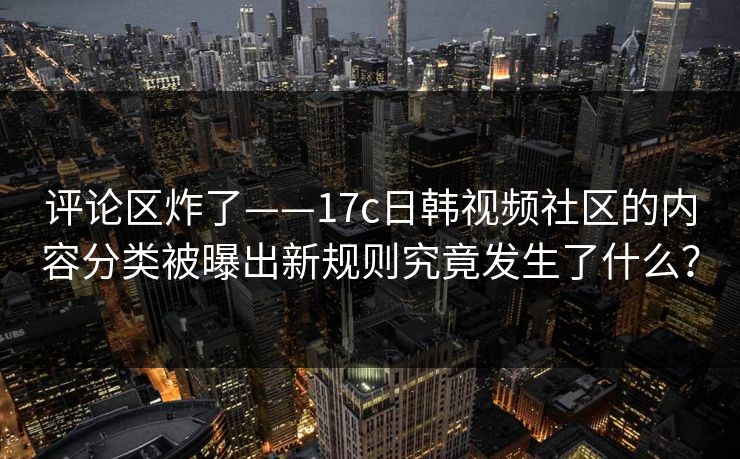 评论区炸了——17c日韩视频社区的内容分类被曝出新规则究竟发生了什么？