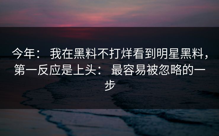 今年： 我在黑料不打烊看到明星黑料，第一反应是上头： 最容易被忽略的一步