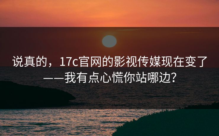 说真的，17c官网的影视传媒现在变了——我有点心慌你站哪边？
