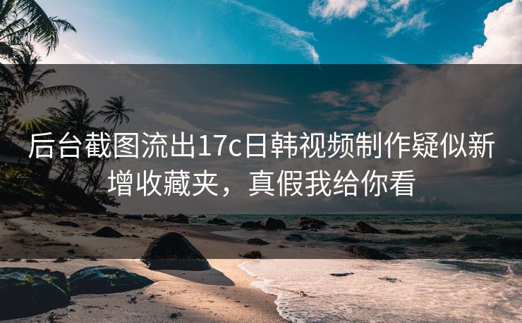 后台截图流出17c日韩视频制作疑似新增收藏夹，真假我给你看