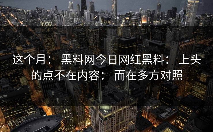 这个月： 黑料网今日网红黑料： 上头的点不在内容： 而在多方对照