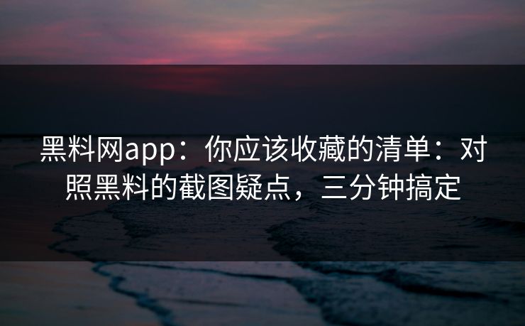 黑料网app：你应该收藏的清单：对照黑料的截图疑点，三分钟搞定