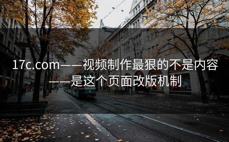 17c.com——视频制作最狠的不是内容——是这个页面改版机制