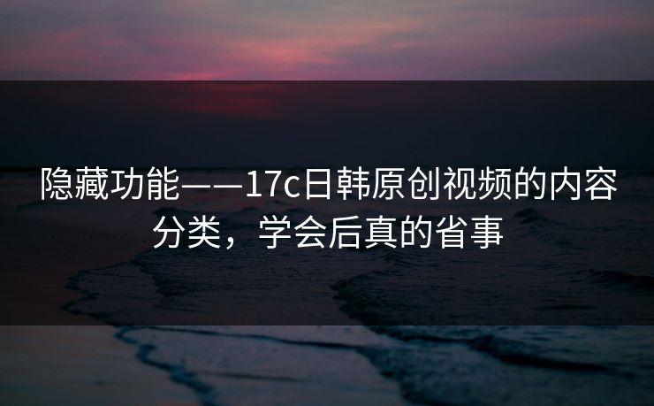 隐藏功能——17c日韩原创视频的内容分类，学会后真的省事