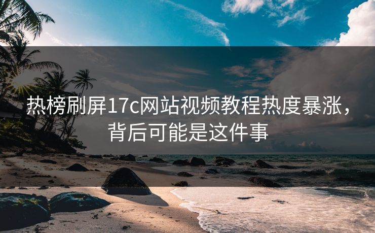 热榜刷屏17c网站视频教程热度暴涨，背后可能是这件事