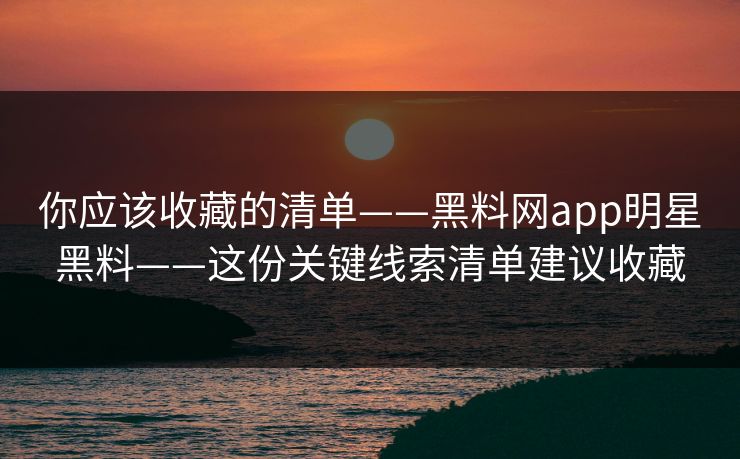 你应该收藏的清单——黑料网app明星黑料——这份关键线索清单建议收藏