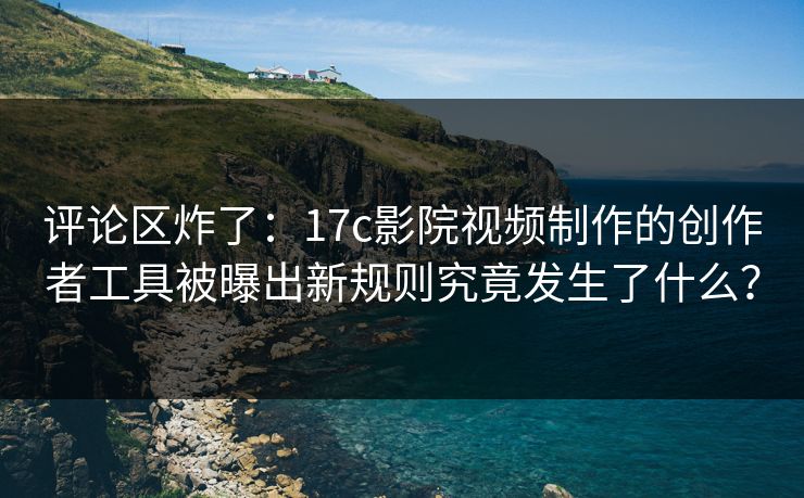 评论区炸了：17c影院视频制作的创作者工具被曝出新规则究竟发生了什么？