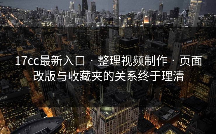 17cc最新入口 · 整理视频制作 · 页面改版与收藏夹的关系终于理清
