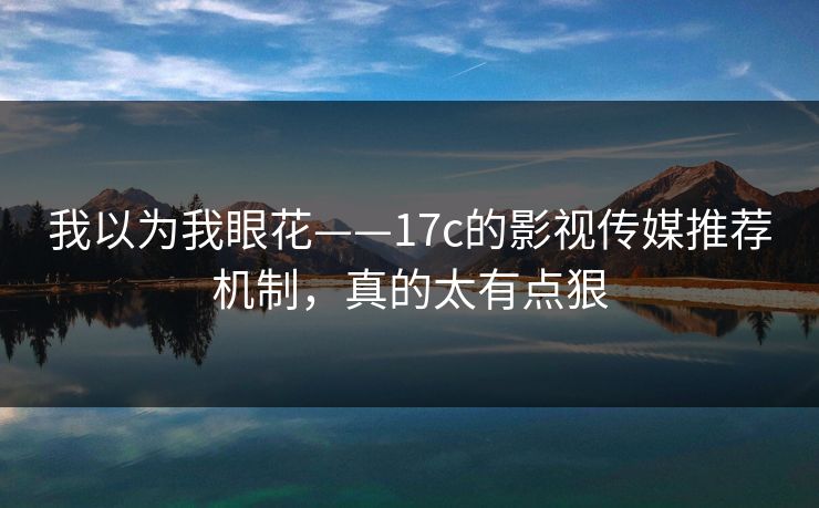 我以为我眼花——17c的影视传媒推荐机制，真的太有点狠