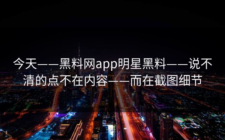 今天——黑料网app明星黑料——说不清的点不在内容——而在截图细节